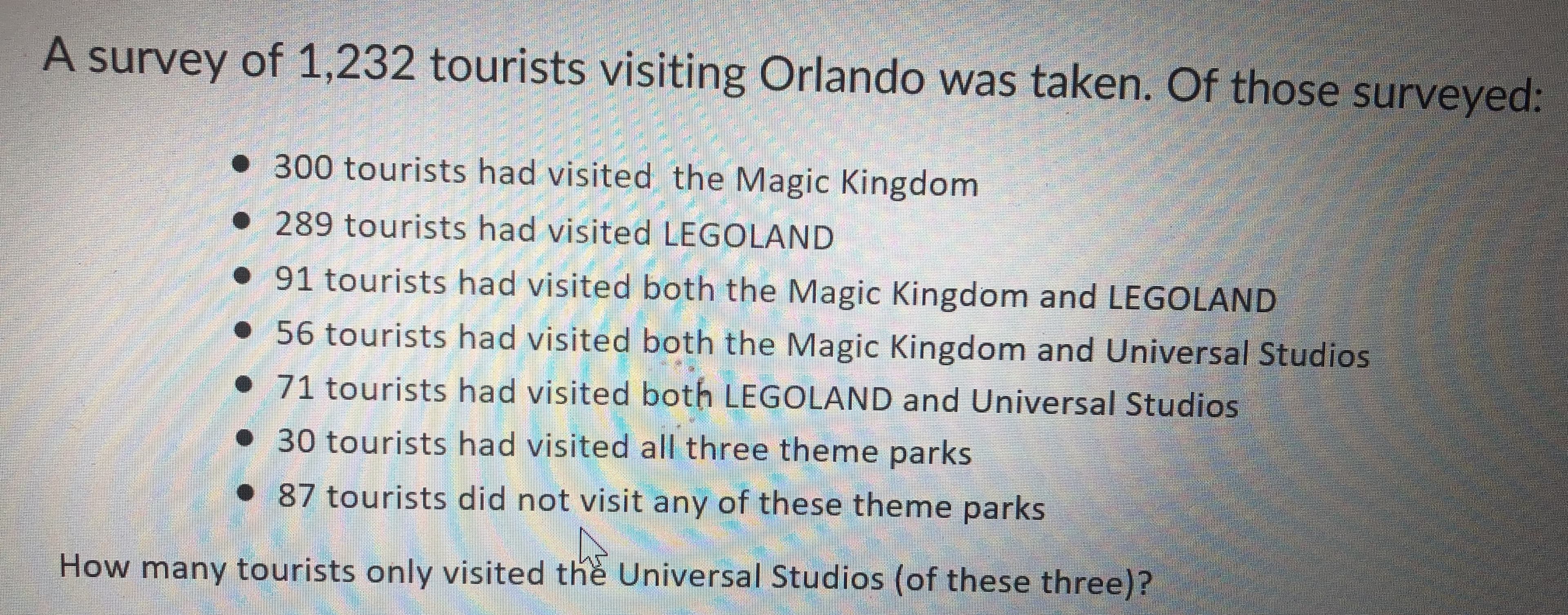 A survey of 1,232 tourists visiting Orlando was taken. Of those surveyed:
300 tourists had visited the Magic Kingdom
289 tourists had visited LEGOLAND
91 tourists had visited both the Magic Kingdom and LEGOLAND
56 tourists had visited both the Magic Kingdom and Universal Studios
had visited both LEGOLAND and Universal Studios
71 tourists
30 tourists had visited all three theme parks
87 tourists did not visit any of these theme parks
How many tourists only visited the Universal Studios (of these three)?

