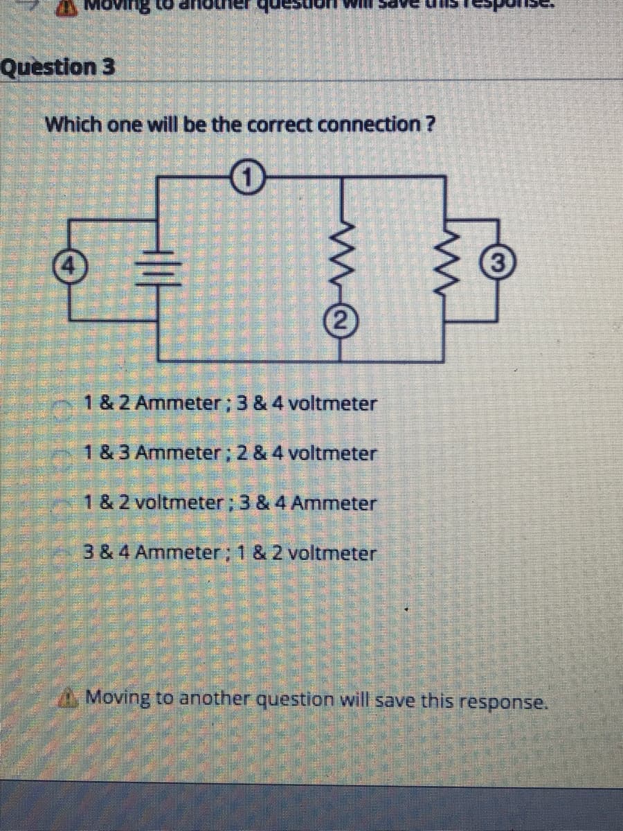 anb
Question 3
Which one will be the correct connection ?
1 & 2 Ammeter; 3 & 4 voltmeter
1 & 3 Ammeter; 2 & 4 voltmeter
1 & 2 voltmeter; 3 & 4 Ammeter
3 & 4 Ammeter; 1 & 2 voltmeter
A Moving to another question will save this response.
