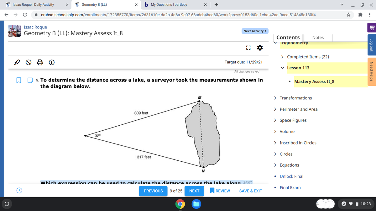 3 Issac Roque | Daily Activity
I Geometry B (LL)
b My Questions | bartleby
+
A cruhsd.schoolsplp.com/enrollments/172355770/items/2d31610e-da2b-4d6a-9c07-66adcb4bed60/work?prev=D0153d60c-1cba-42ad-9ace-514848e130f4
Issac Roque
Next Activity >
Geometry B (LL): Mastery Assess It_8
Contents
Notes
v irigonometry
> Completed Items (22)
Target due: 11/29/21
v Lesson 113
All changes saved
O 9. To determine the distance across a lake, a surveyor took the measurements shown in
the diagram below.
• Mastery Assess It 8
M
> Transformations
> Perimeter and Area
309 feet
> Space Figures
> Volume
32°
> Inscribed in Circles
> Circles
317 feet
> Equations
• Unlock Final
Which exnression can be used to calculate the distance across the lake alona MN?
Final Exam
PREVIOUS
9 of 25
NEXT
REVIEW
SAVE & EXIT
i 10:23
Log out
Need Help?
