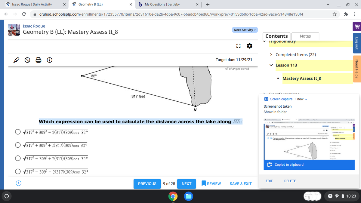 3 Issac Roque | Daily Activity
I Geometry B (LL)
b My Questions | bartleby
x +
A cruhsd.schoolsplp.com/enrollments/172355770/items/2d31610e-da2b-4d6a-9c07-66adcb4bed60/work?prev=D0153d60c-1cba-42ad-9ace-514848e130f4
Issac Roque
Next Activity >
Geometry B (LL): Mastery Assess It_8
Contents
Notes
v irigonometry
> Completed Items (22)
Target due: 11/29/21
v Lesson 113
All changes saved
32°
• Mastery Assess It_8
317 feet
O Screen capture · now A
Screenshot taken
Show in folder
....
Which expression can be used to calculate the distance across the lake along MN?
. ta
Geometry Matery Asses
O ¥317 + 309² – 2(317)(309)cos 32°
Comp
Tedeterminehedtane res la rvy themeurements i
the dagram beelow.
anry
V3172 + 309? + 2(317)(309)cos 32°
O V317? – 309² + 2(317)(309)cos 32°
O Copied to clipboard
V317 – 309? – 2(317)(309)cos 32°
EDIT
DELETE
PREVIOUS
9 of 25
NEXT
REVIEW
SAVE & EXIT
I 10:23
Log out
Need Help?
