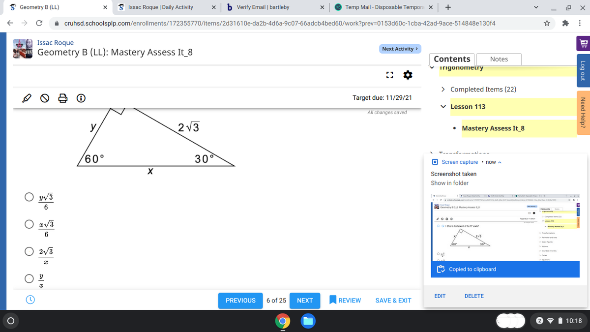 I Geometry B (LL)
I Issac Roque | Daily Activity
b Verify Email | bartleby
Temp Mail - Disposable Tempora x
+
A cruhsd.schoolsplp.com/enrollments/172355770/items/2d31610e-da2b-4d6a-9c07-66adcb4bed60/work?prev=D0153d60c-1cba-42ad-9ace-514848e130f4
Issac Roque
Next Activity >
Geometry B (LL): Mastery Assess It_8
Contents
Notes
v irigonometry
> Completed Items (22)
Target due: 11/29/21
v Lesson 113
All changes saved
y
2 V3
• Mastery Assess It 8
60°
30°
O Screen capture · nowA
X
Screenshot taken
Show in folder
. .
YV3
6
Geometry Matery Asses
O #V3
My
213
2/3
On
O Copied to clipboard
EDIT
DELETE
PREVIOUS
6 of 25
NEXT
REVIEW
SAVE & EXIT
i 10:18
Log out
Need Help?
