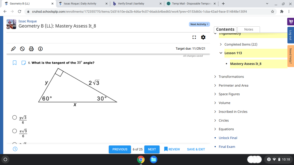 I Geometry B (LL)
I Issac Roque | Daily Activity
b Verify Email | bartleby
Temp Mail - Disposable Tempora x
+
A cruhsd.schoolsplp.com/enrollments/172355770/items/2d31610e-da2b-4d6a-9c07-66adcb4bed60/work?prev=D0153d60c-1cba-42ad-9ace-514848e130f4
Issac Roque
Next Activity >
Geometry B (LL): Mastery Assess It_8
Contents
Notes
v irigonometry
> Completed Items (22)
Target due: 11/29/21
v Lesson 113
All changes saved
O 6. What is the tangent of the 30° angle?
• Mastery Assess It 8
> Transformations
y
2 V3
> Perimeter and Area
> Space Figures
60°
30°
> Volume
> Inscribed in Circles
O vā
yV3
> Circles
> Equations
6
• Unlock Final
Final Exam
PREVIOUS
6 of 25
NEXT
REVIEW
SAVE & EXIT
i 10:18
Log out
Need Help?
(O
