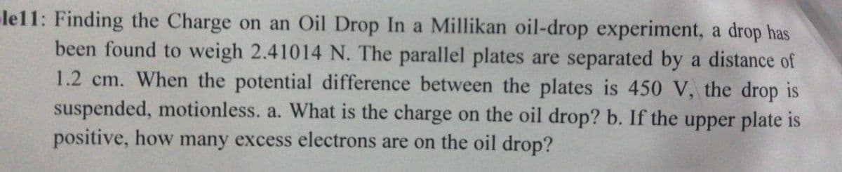 le11: Finding the Charge on an Oil Drop In a Millikan oil-drop experiment, a drop has
been found to weigh 2.41014 N. The parallel plates are separated by a distance of
1.2 cm. When the potential difference between the plates is 450 V, the drop is
suspended, motionless. a. What is the charge on the oil drop? b. If the upper plate is
positive, how many excess electrons are on the oil drop?
