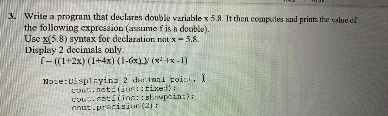 Write a program that declares double variable x 5.8. It then computes and prints the value of
the following expression (assume f is a double).
Use x(5.8) syntax for declaration not x = 5.8.
Display 2 decimals only.
f=((1+2x) (1+4x) (1-6x))/ (x² +x -1)
Note:Displaying 2 decimal point, I
cout.setf (ios::fixed);
cout.setf(ios::showpoint);
cout.precision (2);

