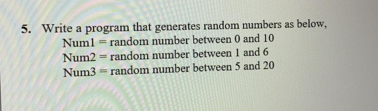 5. Write a program that generates random numbers as below,
random number between 0 and 10
Numl
Num2 = random number between 1 and 6
Num3 = random number between 5 and 20
