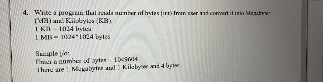 4. Write a program that reads number of bytes (int) from user and convert it into Megabytes
(MB) and Kilobytes (KB).
1 KB = 1024 bytes
1 MB = 1024*1024 bytes
Sample i/o:
Enter a number of bytes = 1049604
There are 1 Megabytes and 1 Kilobytes and 4 bytes
%3D

