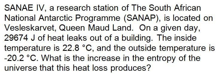 SANAE IV, a research station of The South African
National Antarctic Programme (SANAP), is located on
Vesleskarvet, Queen Maud Land. On a given day,
29674 J of heat leaks out of a building. The inside
temperature is 22.8 °C, and the outside temperature is
-20.2 °C. What is the increase in the entropy of the
universe that this heat loss produces?
