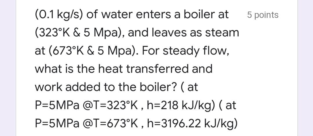 (0.1 kg/s) of water enters a boiler at
5 points
(323°K & 5 Mpa), and leaves as steam
at (673°K & 5 Mpa). For steady flow,
what is the heat transferred and
work added to the boiler? ( at
P=5MPA @T=323°K , h=218 kJ/kg) ( at
P=5MPA @T=673°K , h=3196.22 kJ/kg)

