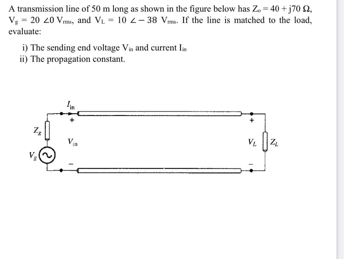 A transmission line of 50 m long as shown in the figure below has Zo = 40 + j70 S2,
!!
Vg
20 20 Vrms, and VL
10 2- 38 Vms. If the line is matched to the load,
||
evaluate:
i) The sending end voltage Vin and current Iin
ii) The propagation constant.
Iin
+
Zg
Vin
V1.
