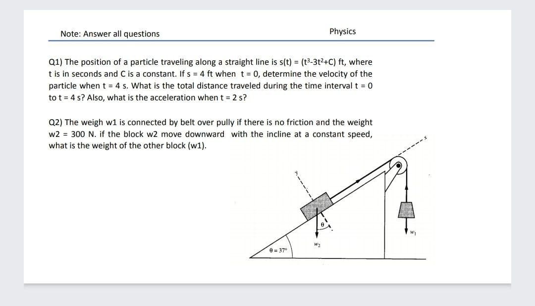 Note: Answer all questions
Physics
Q1) The position of a particle traveling along a straight line is s(t) = (t3-3t2+C) ft, where
t is in seconds and C is a constant. If s = 4 ft when t = 0, determine the velocity of the
particle whent = 4 s. What is the total distance traveled during the time interval t = 0
to t = 4 s? Also, what is the acceleration when t = 2 s?
Q2) The weigh w1 is connected by belt over pully if there is no friction and the weight
w2 = 300 N. if the block w2 move downward with the incline at a constant speed,
what is the weight of the other block (w1).
W2
0 = 37°
