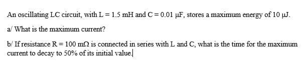 An oscillating LC circuit, with L= 1.5 mH and C = 0.01 µF, stores a maximum energy of 10 µJ.
al What is the maximum current?
b/ If resistance R = 100 m2 is connected in series with L and C, what is the time for the maximum
current to decay to 50% of its initial value.
