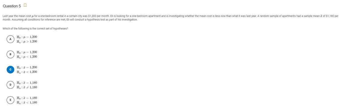 Question 5
Last year the mean cost u for a one-bedroom rental in a certain city was $1,200 per month. Eli is looking for a one-bedroom apartment and is investigating whether the mean cost is less now than what it was last year. A random sample of apartments had a sample mean i of $1,180 per
month. Assuming all conditions for inference are met, Eli will conduct a hypothesis test as part of his investigation.
Which of the following is the correct set of hypotheses?
H, : µ = 1,200
A
H : µ > 1,200
Но : д — 1,200
B
На : д< 1,200
Ho : = 1,200
Ha :ē < 1,200
Ho : 7 = 1,180
Ha :7 + 1,180
Ho : i = 1,180
E
Ha : 7 < 1,180
