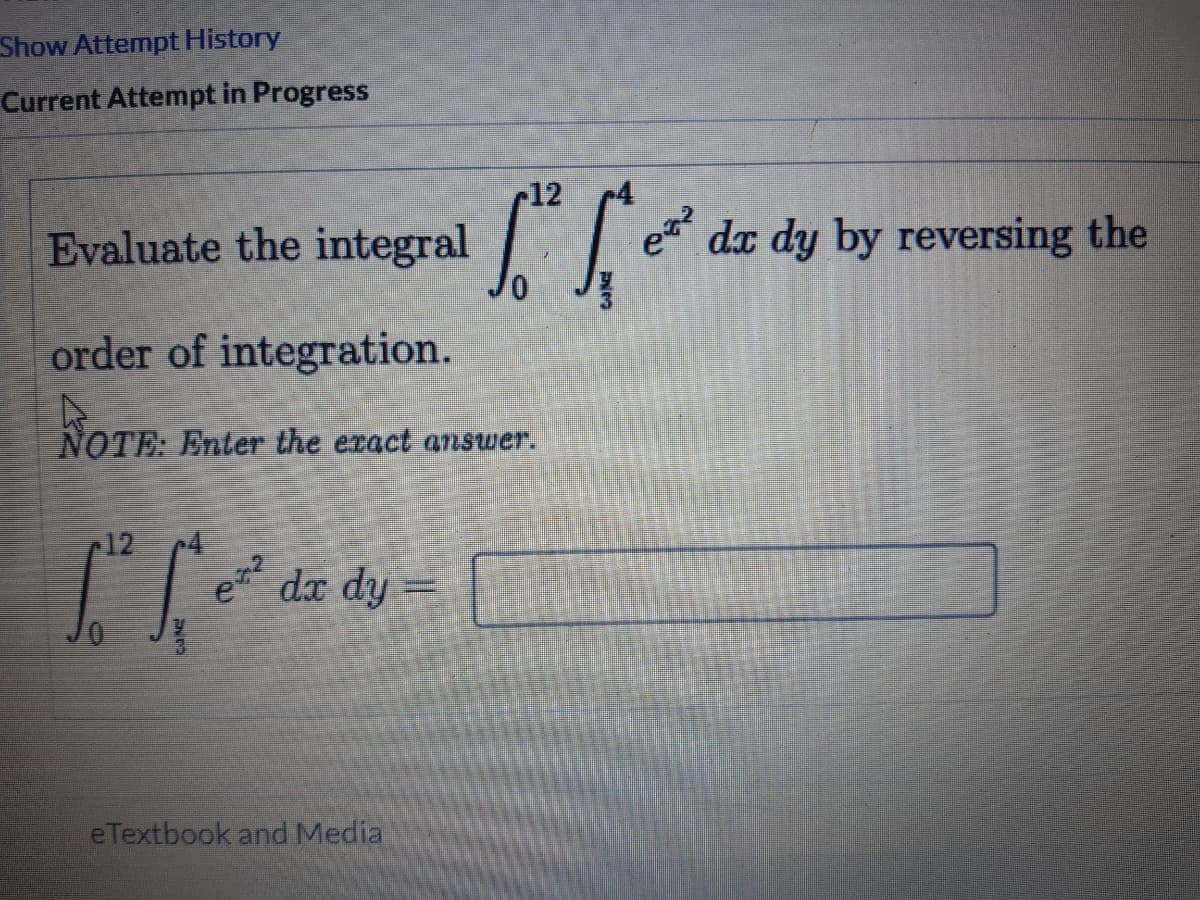 Show Attempt History
Current Attempt in Progress
r12
Evaluate the integral
dx dy by reversing the
order of integration.
NOTE: Enter the exact answer.
12
dx dy =
eTextbook and Media
