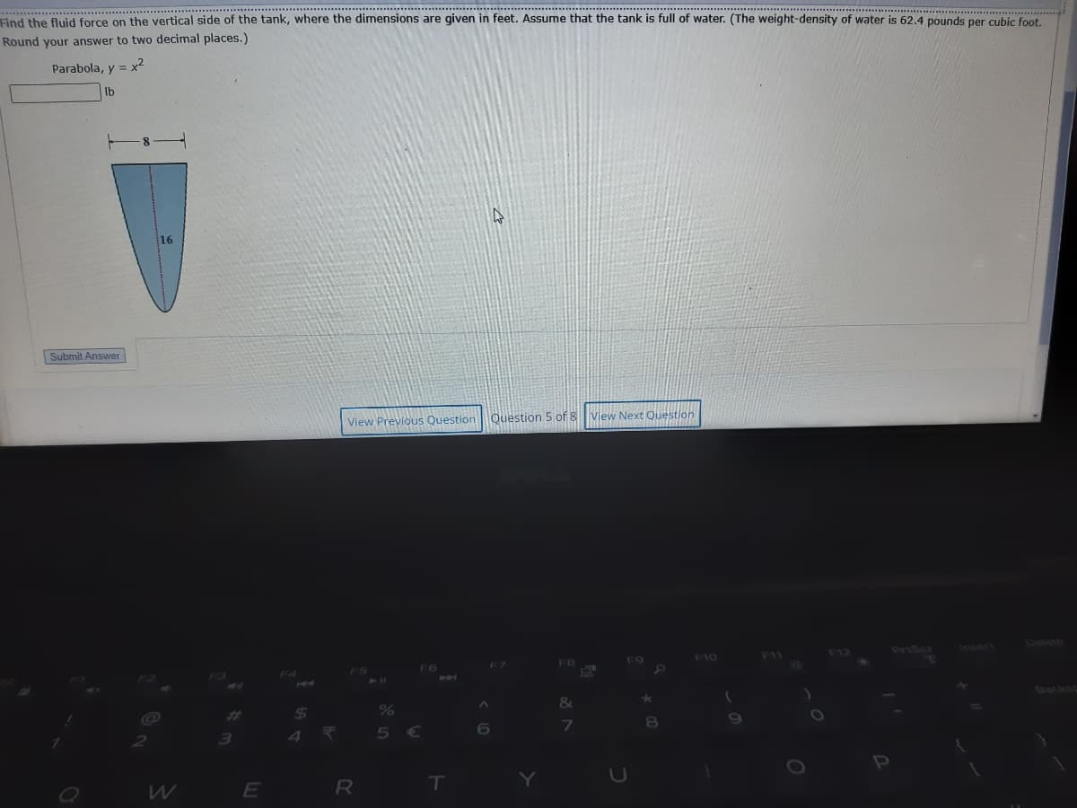 Find the fluid force on the vertical side of the tank, where the dimensions are given in feet. Assume that the tank is full of water. (The weight-density of water is 62.4 pounds per cubic foot.
Round your answer to two decimal places.)
Parabola, y = x²
Ib
Submit Answer
View Previous Question Ouestion 5 of
View Ne
Question
PeiScr
Insert
Delete
F7
F8
F9
F10
F11
F12
F3
F4
F5
F6
&
Backs
$4
4.
23
%
3)
5€
6
E
R
T
