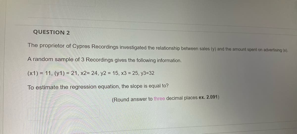 QUESTION 2
The proprietor of Cypres Recordings investigated the relationship between sales (y) and the amount spent on advertising (x).
A random sample of 3 Recordings gives the following information.
(x1) = 11, (y1) = 21, x2= 24, y2 = 15, x3 = 25, y3=32
To estimate the regression equation, the slope is equal to?
(Round answer to three decimal places ex. 2.091)
