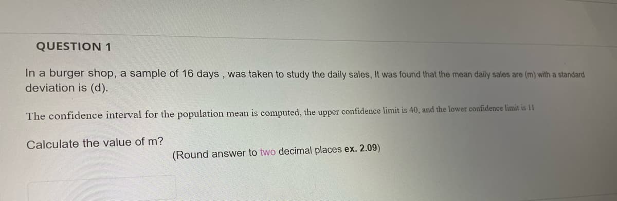 QUESTION 1
In a burger shop, a sample of 16 days , was taken to study the daily sales, It was found that the mean daily sales are (m) with a standard
deviation is (d).
The confidence interval for the population mean is computed, the upper confidence limit is 40, and the lower confidence limit is 11
Calculate the value of m?
(Round answer to two decimal places ex. 2.09)
