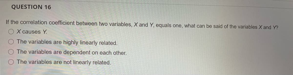 QUESTION 16
If the correlation coefficient between two variables, X and Y, equals one, what can be said of the variables X and Y?
X causes Y.
The variables are highly linearly related.
The variables are dependent on each other.
The variables are not linearly related.
