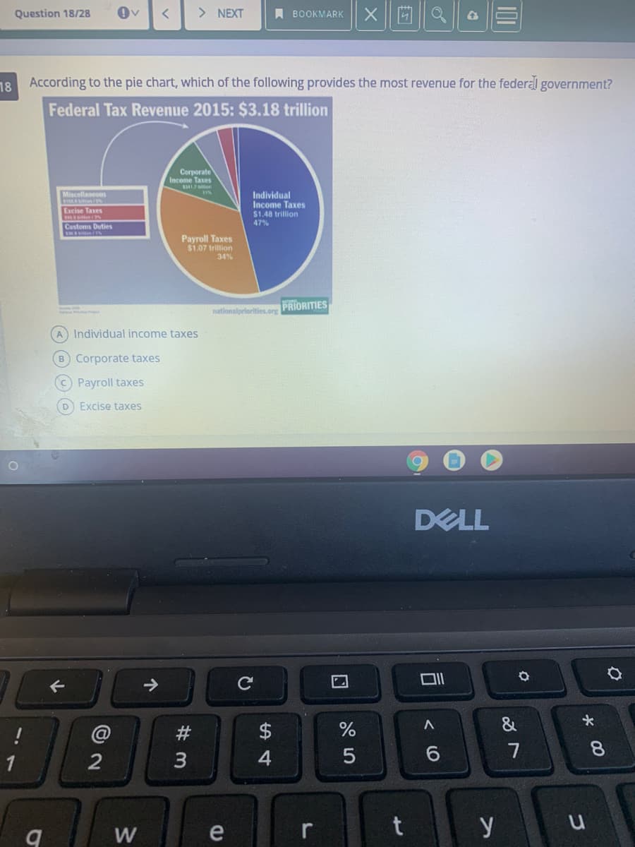 Question 18/28
> NEXT
A BOOKMARK
18
According to the pie chart, which of the following provides the most revenue for the federal government?
Federal Tax Revenue 2015: $3.18 trillion
Corporate
Inco
Taxes
Miscellaneous
Individual
Income Taxes
Excise Taxes
$1.48 trillion
47%
Customs Duties
Payroll Taxes
$1.07 trillion
34%
nationalpriorities.org PRIORITIES
A Individual income taxes
B Corporate taxes
C Payroll taxes
D Excise taxes
DELL
->
@
#
$
7
8.
1
4
W
e
y
< O
5
