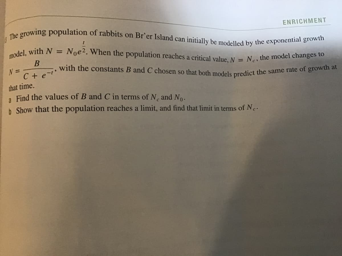 with the constants B and C chosen so that both models predict the same rate of growth at
The growing population of rabbits on Br'er Island can initially be modelled by the exponential growth
ENRICHMENT
model, with N
Noe2. When the population reaches a critical value, N
%D
Ne, the model changes to
C + e-
that time.
a Find the values of B and C in terms of N, and No.
b Show that the population reaches a limit, and find that limit in terms of N.
