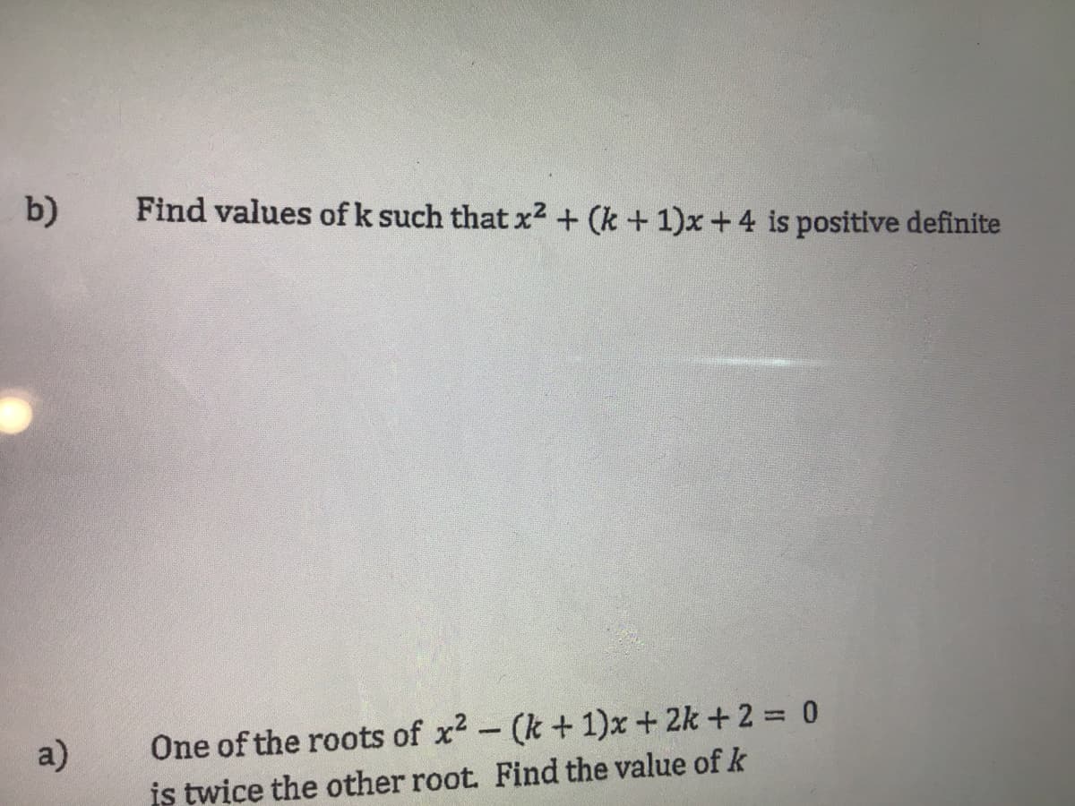 b)
Find values of k such that x2 + (k +1)x+4 is positive definite
a)
One of the roots of x2 - (k + 1)x + 2k +2 = 0
is twice the other root. Find the value ofk
