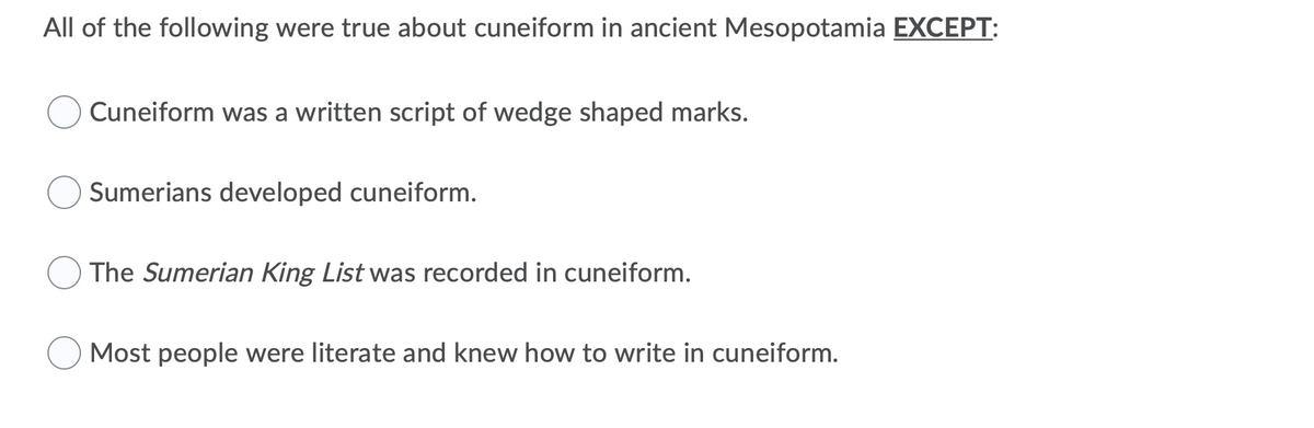 All of the following were true about cuneiform in ancient Mesopotamia EXCEPT:
Cuneiform was a written script of wedge shaped marks.
Sumerians developed cuneiform.
The Sumerian King List was recorded in cuneiform.
Most people were literate and knew how to write in cuneiform.
