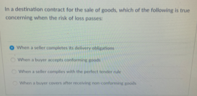 In a destination contract for the sale of goods, which of the following is true
concerning when the risk of loss passes:
When a seller completes its delivery obligations
When a buyer accepts conforming goods
O When a seller complies with the perfect tender rule
When a buyer covers after receiving non-conforming goods
