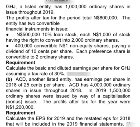 GHJ, a listed entity, has 1,000,000 ordinary shares in
issue throughout 2019.
The profits after tax for the period total N$800,000. The
entity has two convertible
financial instruments in issue:
N$500,000 10% loan stock, each N$1,000 of stock
having the right to convert into 2,000 ordinary shares.
400,000 convertible N$1 non-equity shares, paying a
dividend of 10 cents per share. Each preference share is
convertible to 2 ordinary shares.
Requirement
Calculate the basic and diluted earnings per share for GHJ
assuming a tax rate of 30%.
(b) ACD, another listed entity, has earnings per share in
2018 of 25 cents per share. ACD has 4,000,000 ordinary
shares in issue throughout 2018. In 2019 1,500,000
ordinary shares were issued by way of a capitalisation
(bonus) issue.
N$1,200,000.
Requirement
Calculate the EPS for 2019 and the restated eps for 2018
that will be included in the 2019 financial statements.
The profits after tax for the year were
