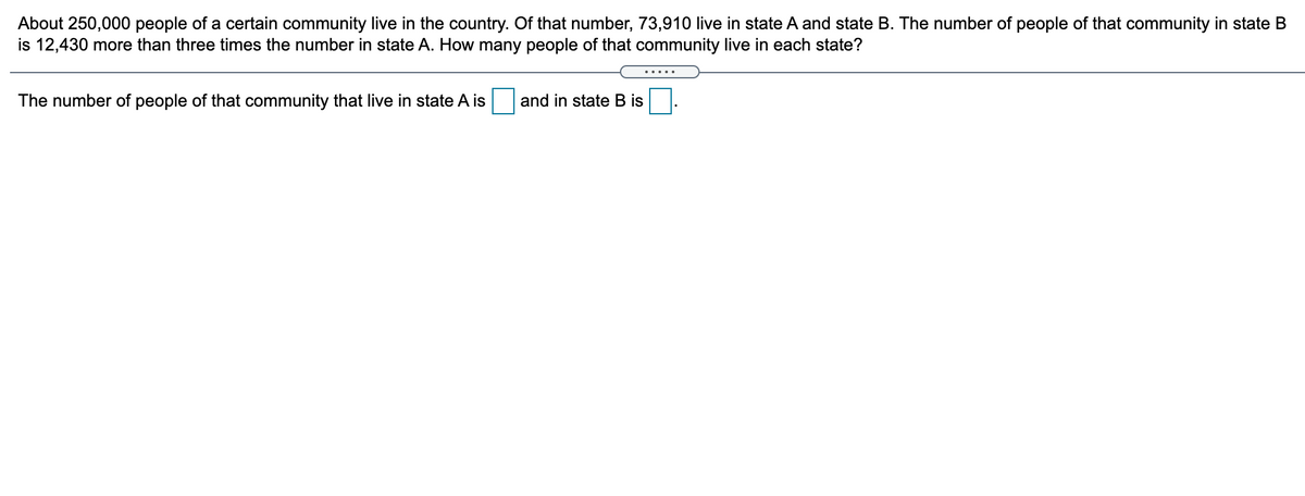 About 250,000 people of a certain community live in the country. Of that number, 73,910 live in state A and state B. The number of people of that community in state B
is 12,430 more than three times the number in state A. How many people of that community live in each state?
.....
The number of people of that community that live in state A is
and in state B is
