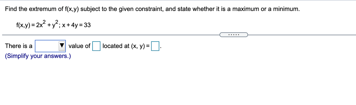 Find the extremum of f(x,y) subject to the given constraint, and state whether it is a maximum or a minimum.
f(x,y) = 2x +y"; x+ 4y = 33
There is a
value of
located at (x, y) = ||
(Simplify your answers.)
