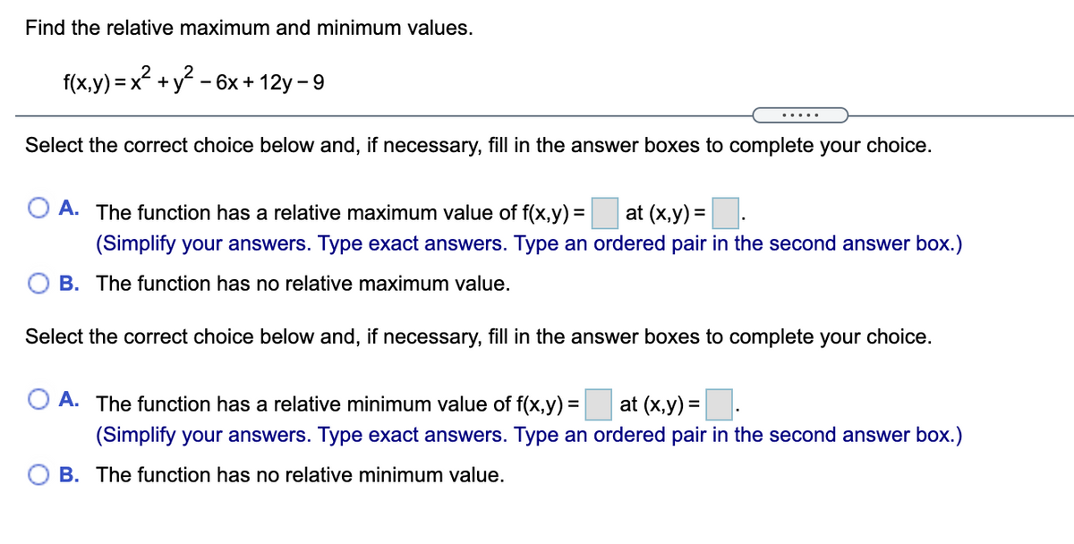 Find the relative maximum and minimum values.
f(x,y) = x² +y - 6x + 12y – 9
.....
Select the correct choice below and, if necessary, fill in the answer boxes to complete your choice.
O A. The function has a relative maximum value of f(x,y) =
at (x,y) =
%3D
(Simplify your answers. Type exact answers. Type an ordered pair in the second answer box.)
B. The function has no relative maximum value.
Select the correct choice below and, if necessary, fill in the answer boxes to complete your choice.
O A. The function has a relative minimum value of f(x,y) =
at (x,y) =.
(Simplify your answers. Type exact answers. Type an ordered pair in the second answer box.)
O B. The function has no relative minimum value.
