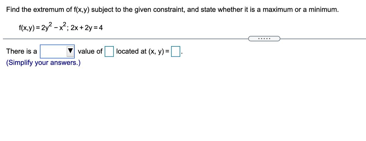 Find the extremum of f(x,y) subject to the given constraint, and state whether it is a maximum or a minimum.
f(x.y) = 2y - x2; 2x + 2y = 4
.....
There is a
value of
located at (x, y) =|
(Simplify your answers.)
