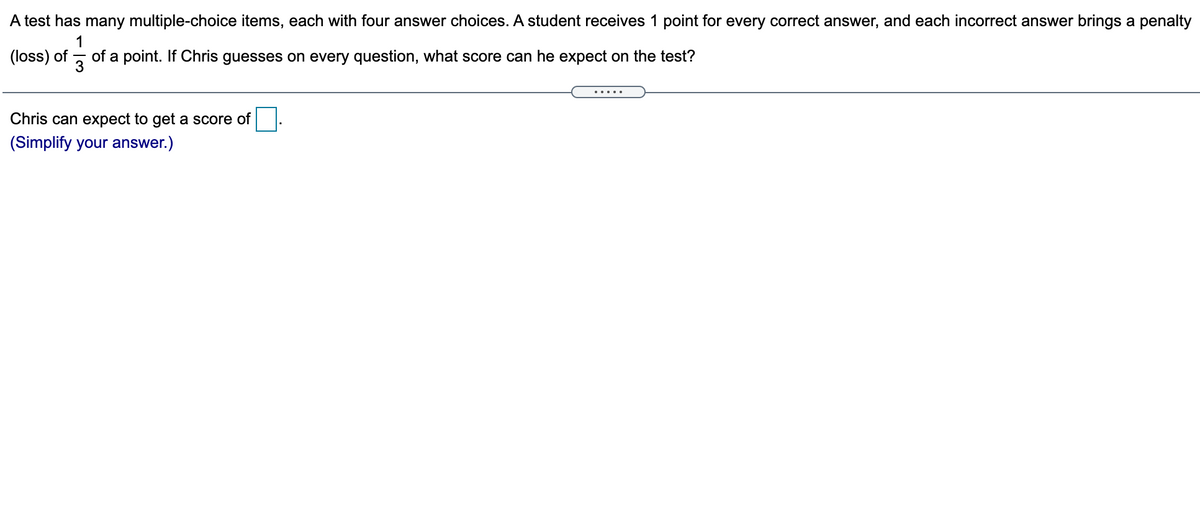 A test has many multiple-choice items, each with four answer choices. A student receives 1 point for every correct answer, and each incorrect answer brings a penalty
(loss) of
1
of a point. If Chris guesses on every question, what score can he expect on the test?
3
.....
Chris can expect to get a score of
(Simplify your answer.)
