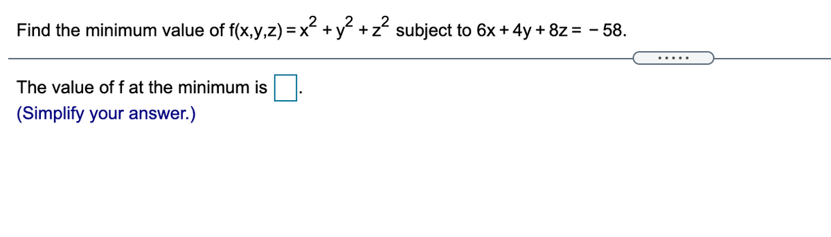 Find the minimum value of f(x,y,z) = x +y +z subject to 6x + 4y + 8z = - 58.
The value off at the minimum is
(Simplify your answer.)
