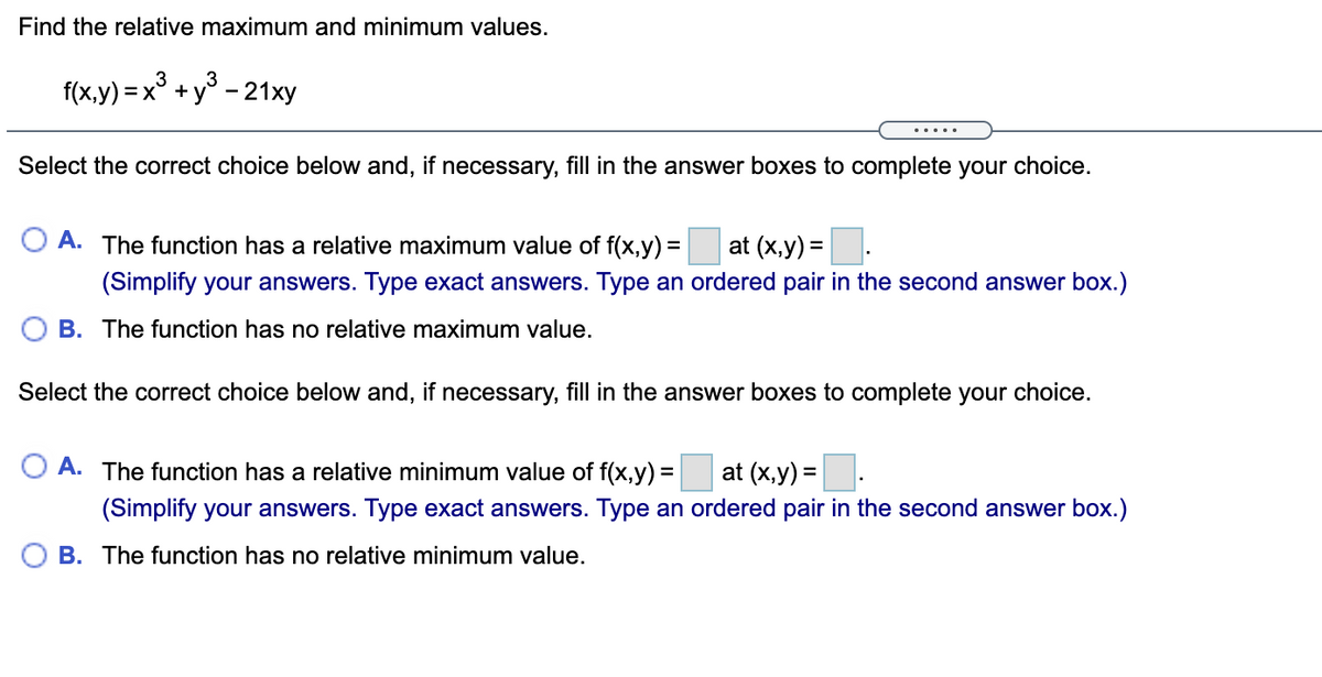Find the relative maximum and minimum values.
3
3
f(x,y) = x° +y° - 21xy
.....
Select the correct choice below and, if necessary, fill in the answer boxes to complete your choice.
O A. The function has a relative maximum value of f(x,y) =
at (x,y) =
(Simplify your answers. Type exact answers. Type an ordered pair in the second answer box.)
O B. The function has no relative maximum value.
Select the correct choice below and, if necessary, fill in the answer boxes to complete your choice.
O A. The function has a relative minimum value of f(x,y) = at (x,y) =
(Simplify your answers. Type exact answers. Type an ordered pair in the second answer box.)
O B. The function has no relative minimum value.
