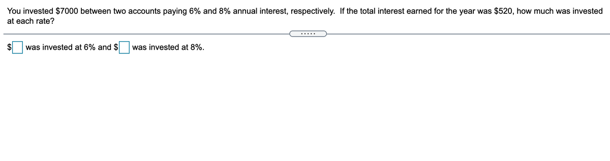 You invested $7000 between two accounts paying 6% and 8% annual interest, respectively. If the total interest earned for the year was $520, how much was invested
at each rate?
.... .
2$
was invested at 6% and $
was invested at 8%.
