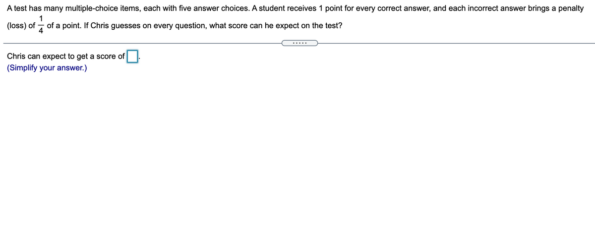 A test has many multiple-choice items, each with five answer choices. A student receives 1 point for every correct answer, and each incorrect answer brings a penalty
1
(loss) of
of a point. If Chris guesses on every question, what score can he expect on the test?
4
.....
Chris can expect to get a score of
(Simplify your answer.)
