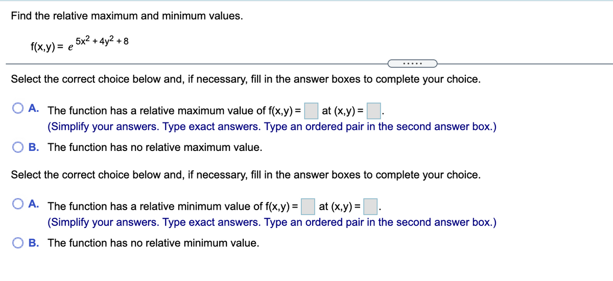 Find the relative maximum and minimum values.
5x2 + 4y2
+8
f(x,y) = e
.....
Select the correct choice below and, if necessary, fill in the answer boxes to complete your choice.
A. The function has a relative maximum value of f(x,y) =
at (x,y) =
(Simplify your answers. Type exact answers. Type an ordered pair in the second answer box.)
B. The function has no relative maximum value.
Select the correct choice below and, if necessary, fill in the answer boxes to complete your choice.
O A. The function has a relative minimum value of f(x,y) =
at (x,y) =
(Simplify your answers. Type exact answers. Type an ordered pair in the second answer box.)
O B. The function has no relative minimum value.
