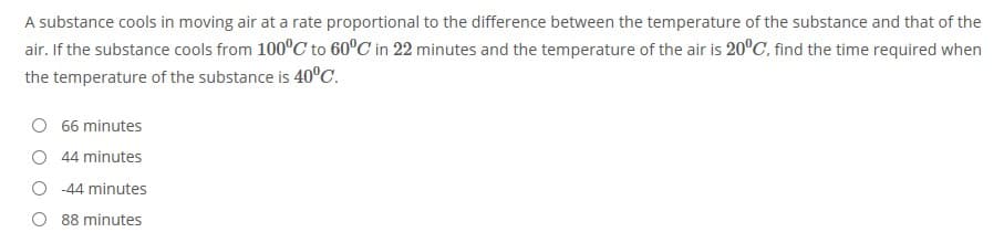 A substance cools in moving air at a rate proportional to the difference between the temperature of the substance and that of the
air. If the substance cools from 100°C to 60°C in 22 minutes and the temperature of the air is 20°C, find the time required when
the temperature of the substance is 40°C.
66 minutes
O 44 minutes
-44 minutes
88 minutes
