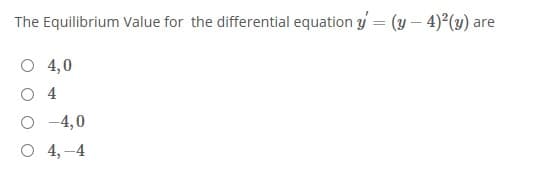 The Equilibrium Value for the differential equation y = (y – 4)(y) are
%3D
O 4,0
O 4
O -4,0
O 4,-4
