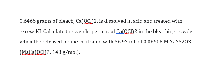 0.6465 grams of bleach, Ca(OCI)2, is dissolved in acid and treated with
excess KI. Calculate the weight percent of Ca(OCI)2 in the bleaching powder
when the released iodine is titrated with 36.92 mL of 0.06608 M Na2S203
(MaCa(OCI)2: 143 g/mol).
