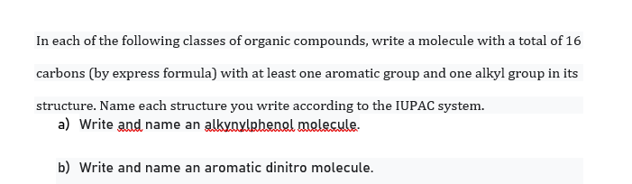 In each of the following classes of organic compounds, write a molecule with a total of 16
carbons (by express formula) with at least one aromatic group and one alkyl group in its
structure. Name each structure you write according to the IUPAC system.
a) Write and name an alkynylphenal malecule.
b) Write and name an aromatic dinitro molecule.
