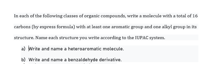 In each of the following classes of organic compounds, write a molecule with a total of 16
carbons (by express formula) with at least one aromatic group and one alkyl group in its
structure. Name each structure you write according to the IUPAC system.
a) Write and name a heteroaromatic molecule.
b) Write and name a benzaldehyde derivative.
