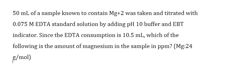 50 mL of a sample known to contain Mg+2 was taken and titrated with
0.075 M EDTA standard solution by adding pH 10 buffer and EBT
indicator. Since the EDTA consumption is 10.5 mL, which of the
following is the amount of magnesium in the sample in ppm? (Mg:24
B/mol)
