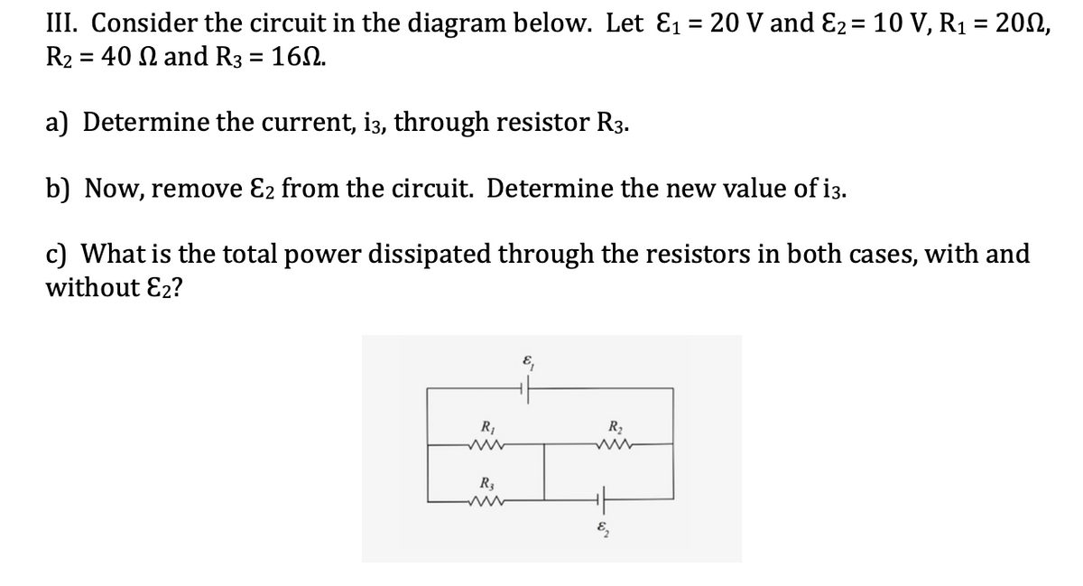 III. Consider the circuit in the diagram below. Let E1 = 20 V and E2= 10 V, R1 = 200,
R2 = 40 N and R3 = 160.
a) Determine the current, i3, through resistor R3.
b) Now, remove E2 from the circuit. Determine the new value of i3.
c) What is the total power dissipated through the resistors in both cases, with and
without E2?
R2
R3
