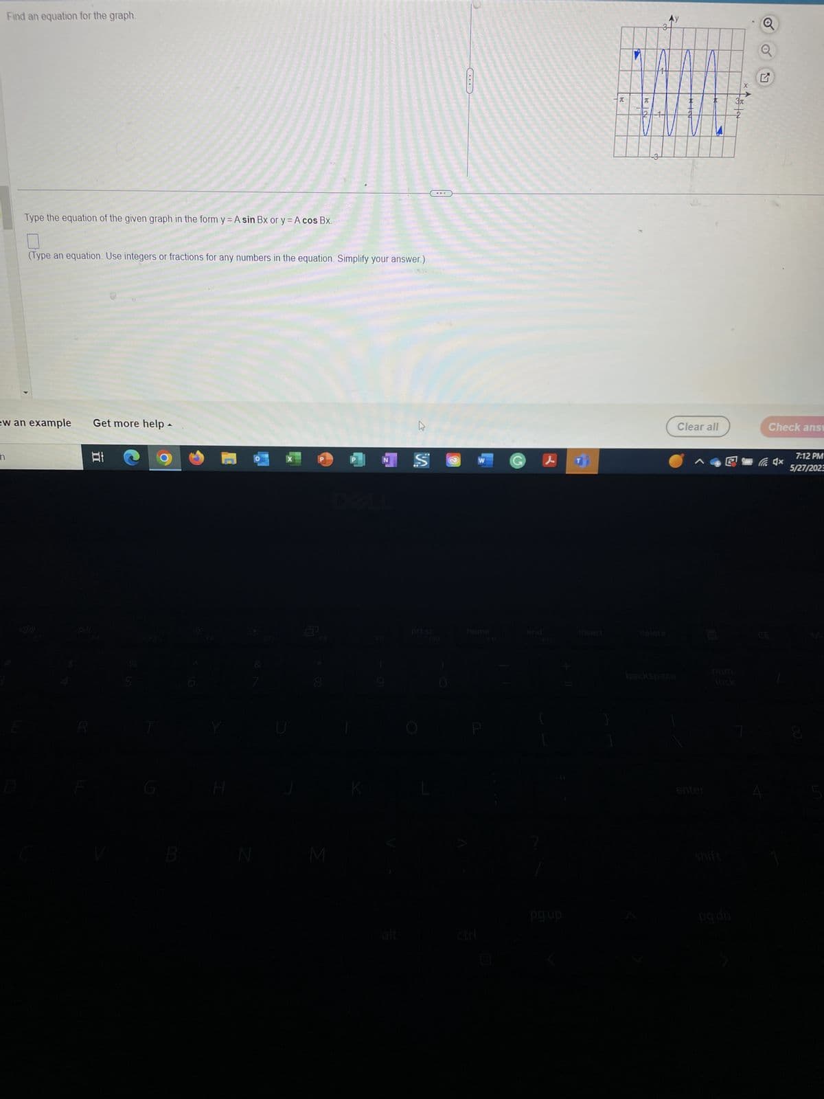 Find an equation for the graph.
n
Type the equation of the given graph in the form y = A sin Bx or y = A cos Bx.
(Type an equation. Use integers or fractions for any numbers in the equation. Simplify your answer.)
ew an example
R
Get more help
I
Ai
%
5
A
B
H
N
8
M
K
ڈے
NSⒸ
alt
prt sc
W
home
pg up
insert
T
70
და
delete
Ay
backspace
Clear all
enter
lock
shift
X
15t
G
Check answ
x
7:12 PM
5/27/2023
CO