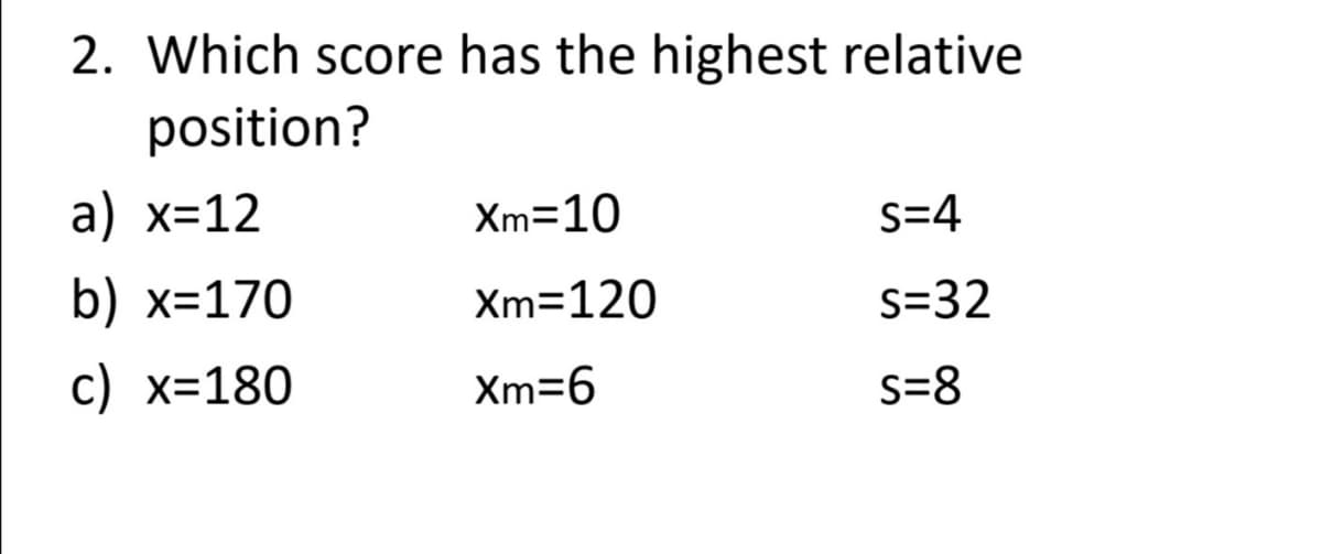 2. Which score has the highest relative
position?
a) x=12
Xm=10
S=4
b) x=170
Xm=120
s=32
c) x=180
Xm=6
s=8
