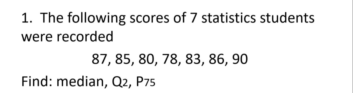 1. The following scores of 7 statistics students
were recorded
87, 85, 80, 78, 83, 86, 90
Find: median, Q2, P75
