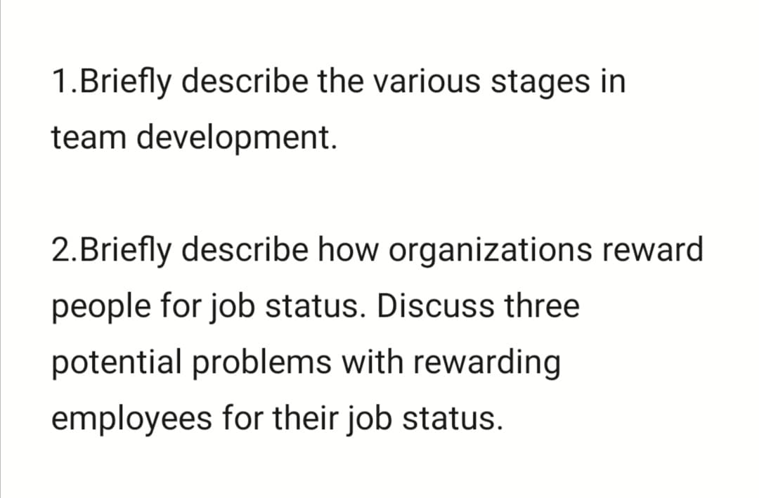 1.Briefly describe the various stages in
team development.
2.Briefly describe how organizations reward
people for job status. Discuss three
potential problems with rewarding
employees for their job status.
