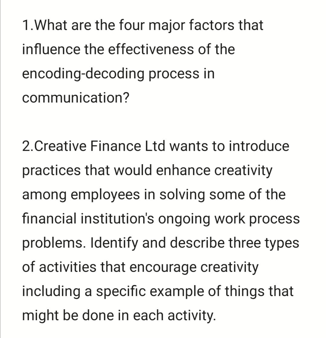 1.What are the four major factors that
influence the effectiveness of the
encoding-decoding process in
communication?
2.Creative Finance Ltd wants to introduce
practices that would enhance creativity
among employees in solving some of the
fınancial institution's ongoing work process
problems. Identify and describe three types
of activities that encourage creativity
including a specific example of things that
might be done in each activity.
