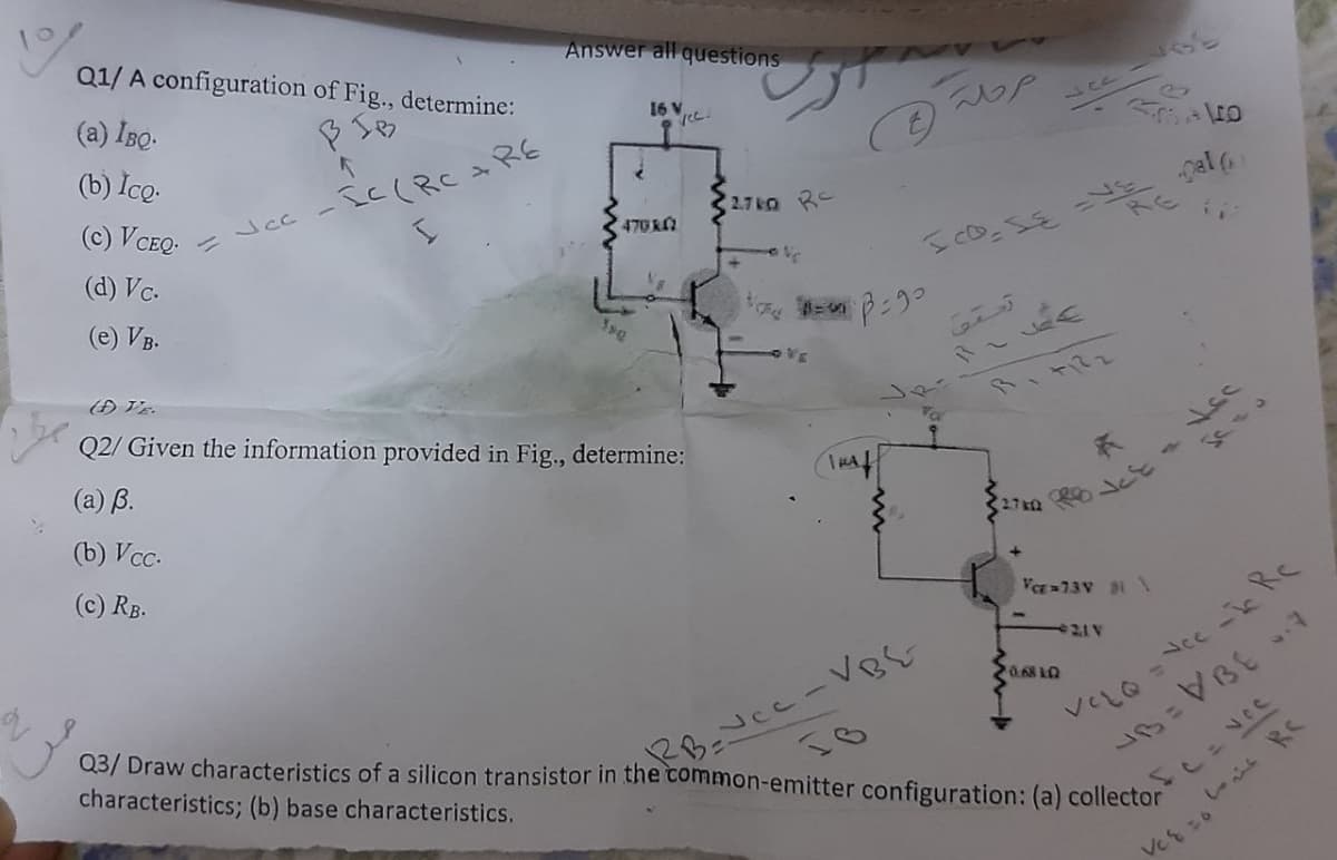 Q1/ A configuration of Fig., determine:
Answer all questions
(a) IBo.
16 V
(b) İco.
(c) VCEQ-
Jcc - IC(RCRE
2.7k RC
gal (
470 R
(d) Vc.
RE
17
(e) VB.
Q2/ Given the information provided in Fig., determine:
しゃ、
(a) B.
(b) Vcc.
(c) RB.
Va 73V 1
e21V
Vec-ic RC
%3D
Q3/ Draw characteristics of a silicon transistor in the common-emitter configuration: (a) collector
VELQ
characteristics; (b) base characteristics.
Veをこo
